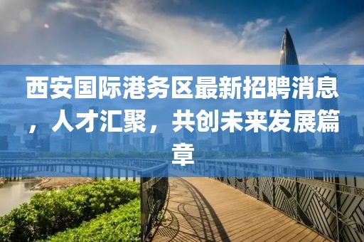 西安國(guó)際港務(wù)區(qū)最新招聘消息，人才匯聚，共創(chuàng)未來發(fā)展篇章