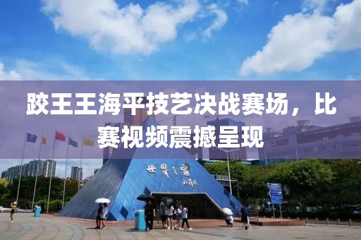 跤王王海平技藝決戰(zhàn)賽場，比賽視頻震撼呈現(xiàn)