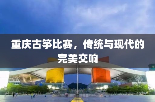 重慶古箏比賽，傳統(tǒng)與現(xiàn)代的完美交響