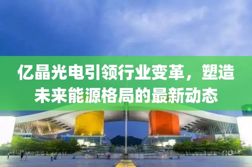 億晶光電引領(lǐng)行業(yè)變革，塑造未來能源格局的最新動態(tài)