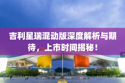 吉利星瑞混動版深度解析與期待，上市時間揭秘！