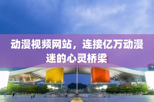 動漫視頻網(wǎng)站，連接億萬動漫迷的心靈橋梁