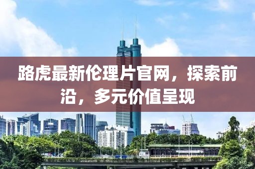 路虎最新倫理片官網(wǎng)，探索前沿，多元價(jià)值呈現(xiàn)