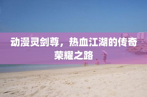 動(dòng)漫靈劍尊，熱血江湖的傳奇榮耀之路