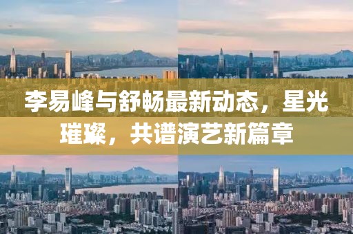 李易峰與舒暢最新動(dòng)態(tài)，星光璀璨，共譜演藝新篇章