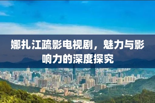 娜扎江疏影電視劇，魅力與影響力的深度探究