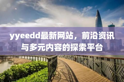 yyeedd最新網(wǎng)站，前沿資訊與多元內(nèi)容的探索平臺