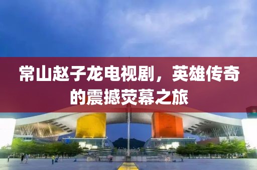 常山趙子龍電視劇，英雄傳奇的震撼熒幕之旅