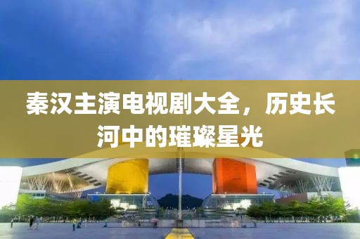 秦漢主演電視劇大全，歷史長河中的璀璨星光
