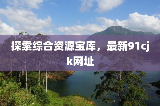 探索綜合資源寶庫，最新91cjk網(wǎng)址