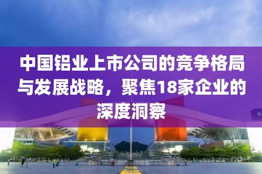 中國(guó)鋁業(yè)上市公司的競(jìng)爭(zhēng)格局與發(fā)展戰(zhàn)略，聚焦18家企業(yè)的深度洞察