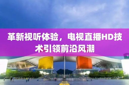 革新視聽體驗，電視直播HD技術(shù)引領(lǐng)前沿風潮