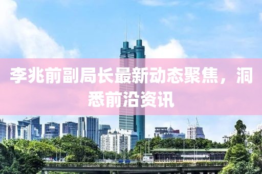 李兆前副局長最新動(dòng)態(tài)聚焦，洞悉前沿資訊