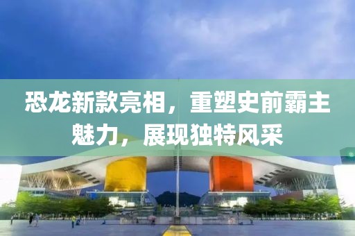 恐龍新款亮相，重塑史前霸主魅力，展現(xiàn)獨(dú)特風(fēng)采