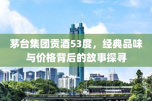 茅臺集團貢酒53度，經(jīng)典品味與價格背后的故事探尋