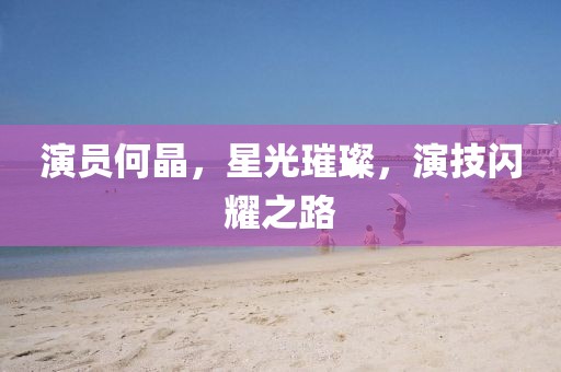 演員何晶，星光璀璨，演技閃耀之路