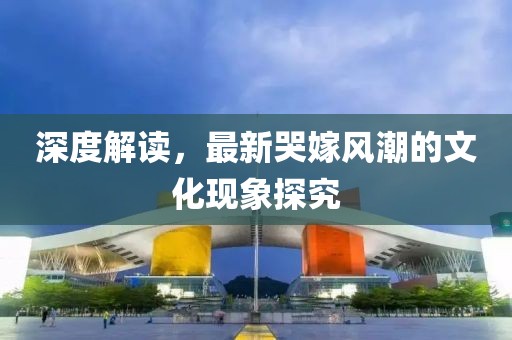 深度解讀，最新哭嫁風(fēng)潮的文化現(xiàn)象探究