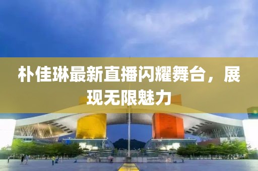 樸佳琳最新直播閃耀舞臺，展現(xiàn)無限魅力