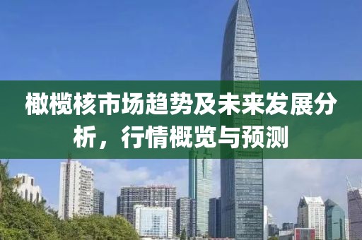 橄欖核市場(chǎng)趨勢(shì)及未來(lái)發(fā)展分析，行情概覽與預(yù)測(cè)