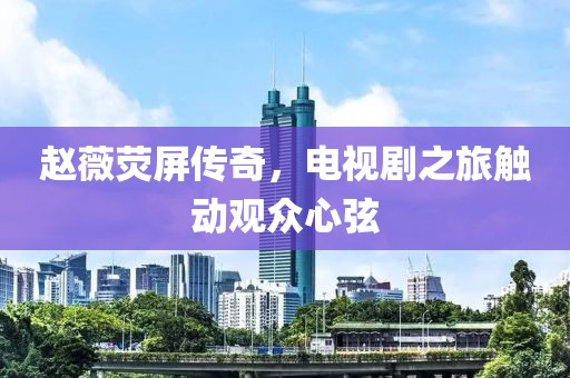 趙薇熒屏傳奇，電視劇之旅觸動觀眾心弦