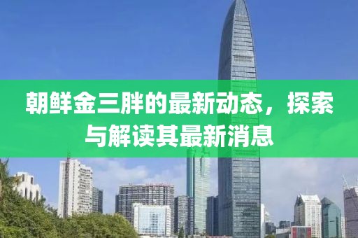 朝鮮金三胖的最新動(dòng)態(tài)，探索與解讀其最新消息