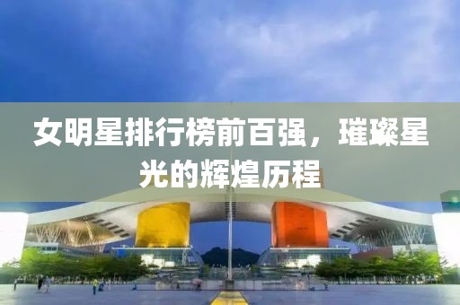女明星排行榜前百?gòu)?qiáng)，璀璨星光的輝煌歷程