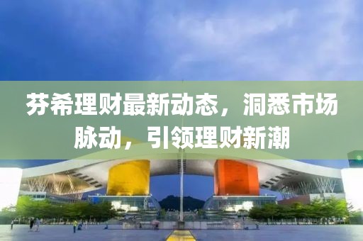 芬希理財(cái)最新動(dòng)態(tài)，洞悉市場脈動(dòng)，引領(lǐng)理財(cái)新潮