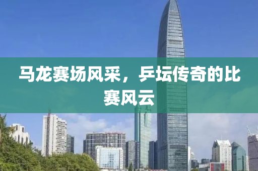 馬龍賽場風(fēng)采，乒壇傳奇的比賽風(fēng)云