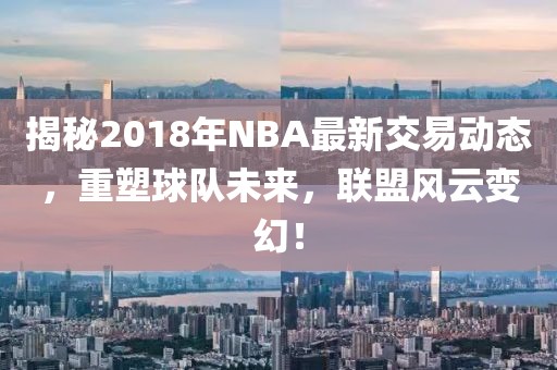 揭秘2018年NBA最新交易動(dòng)態(tài)，重塑球隊(duì)未來(lái)，聯(lián)盟風(fēng)云變幻！