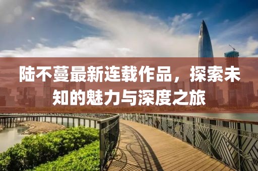 陸不蔓最新連載作品，探索未知的魅力與深度之旅