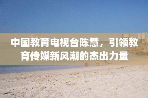 中國(guó)教育電視臺(tái)陳慧，引領(lǐng)教育傳媒新風(fēng)潮的杰出力量