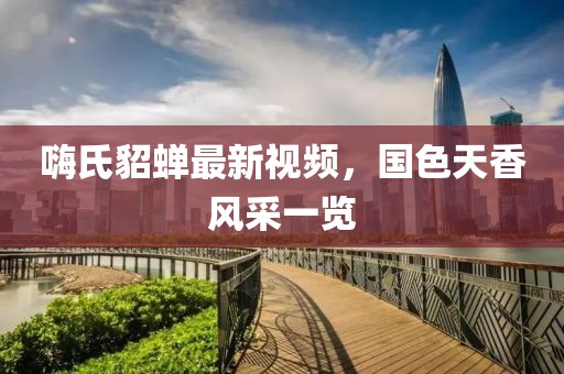 嗨氏貂蟬最新視頻，國(guó)色天香風(fēng)采一覽