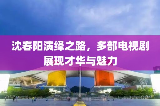 沈春陽演繹之路，多部電視劇展現(xiàn)才華與魅力