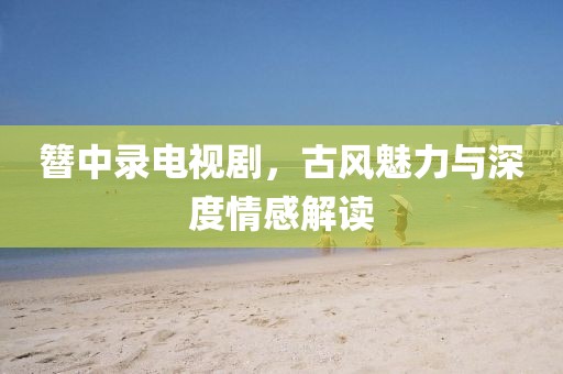 簪中錄電視劇，古風(fēng)魅力與深度情感解讀