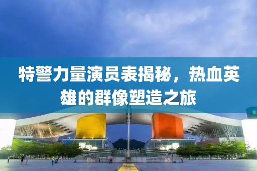 特警力量演員表揭秘，熱血英雄的群像塑造之旅