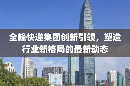 全峰快遞集團(tuán)創(chuàng)新引領(lǐng)，塑造行業(yè)新格局的最新動態(tài)