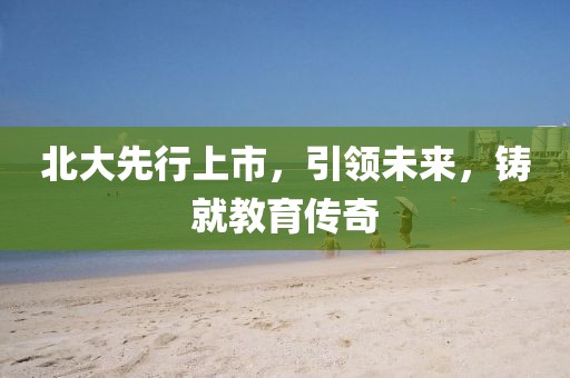北大先行上市，引領(lǐng)未來(lái)，鑄就教育傳奇