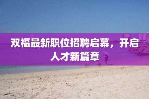 雙福最新職位招聘啟幕，開(kāi)啟人才新篇章