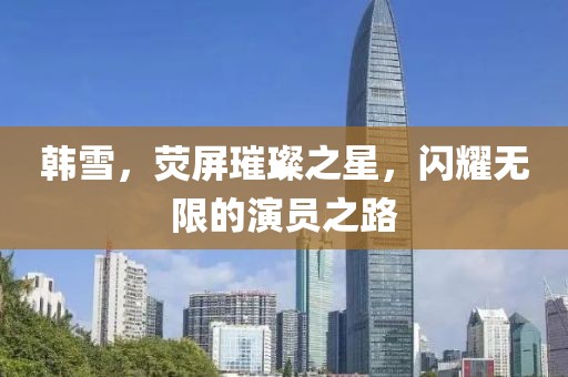 韓雪，熒屏璀璨之星，閃耀無限的演員之路