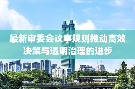 最新審委會(huì)議事規(guī)則推動(dòng)高效決策與透明治理的進(jìn)步