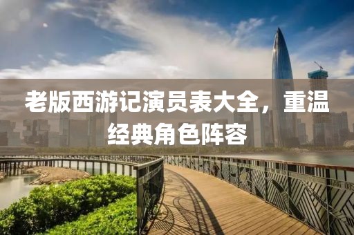 老版西游記演員表大全，重溫經(jīng)典角色陣容