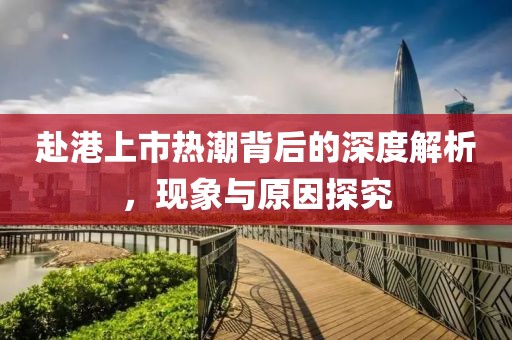 赴港上市熱潮背后的深度解析，現(xiàn)象與原因探究