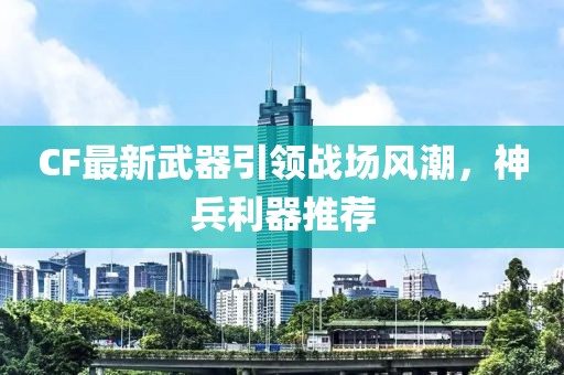 CF最新武器引領(lǐng)戰(zhàn)場(chǎng)風(fēng)潮，神兵利器推薦