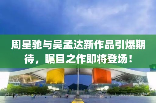 周星馳與吳孟達(dá)新作品引爆期待，矚目之作即將登場(chǎng)！