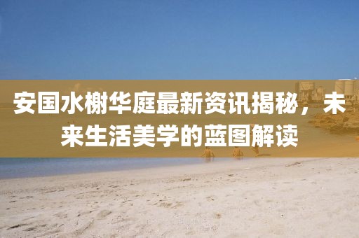 安國(guó)水榭華庭最新資訊揭秘，未來(lái)生活美學(xué)的藍(lán)圖解讀