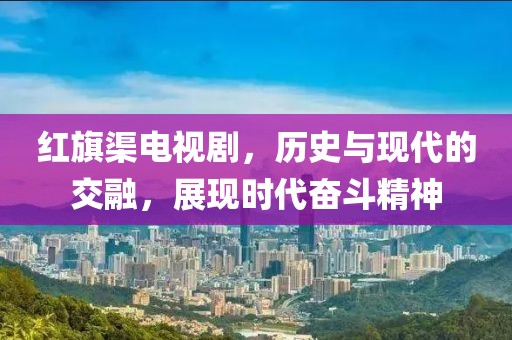 紅旗渠電視劇，歷史與現(xiàn)代的交融，展現(xiàn)時(shí)代奮斗精神