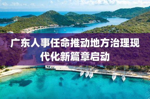 廣東人事任命推動(dòng)地方治理現(xiàn)代化新篇章啟動(dòng)