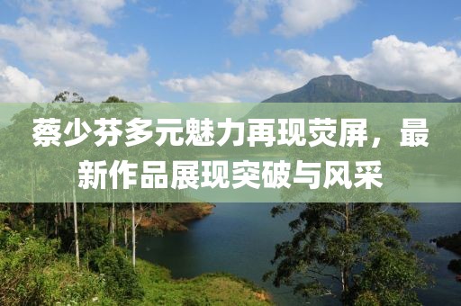 蔡少芬多元魅力再現(xiàn)熒屏，最新作品展現(xiàn)突破與風(fēng)采