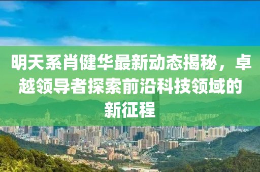 明天系肖健華最新動態(tài)揭秘，卓越領(lǐng)導(dǎo)者探索前沿科技領(lǐng)域的新征程