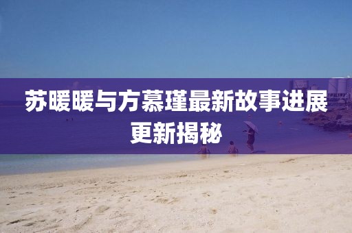 蘇暖暖與方慕瑾最新故事進(jìn)展更新揭秘